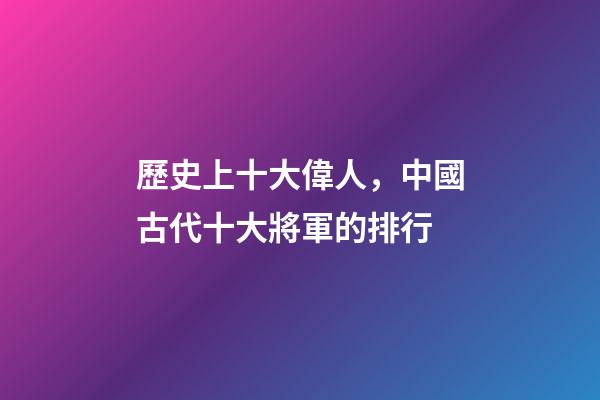 歷史上十大偉人，中國古代十大將軍的排行-第1張-觀點-玄機派