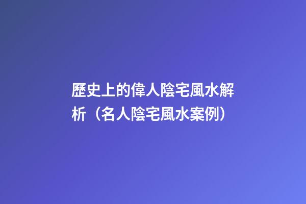 歷史上的偉人陰宅風水解析（名人陰宅風水案例）