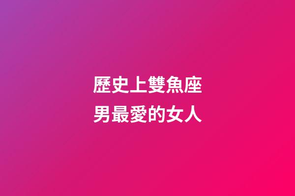 歷史上雙魚座男最愛的女人-第1張-星座運勢-玄機派