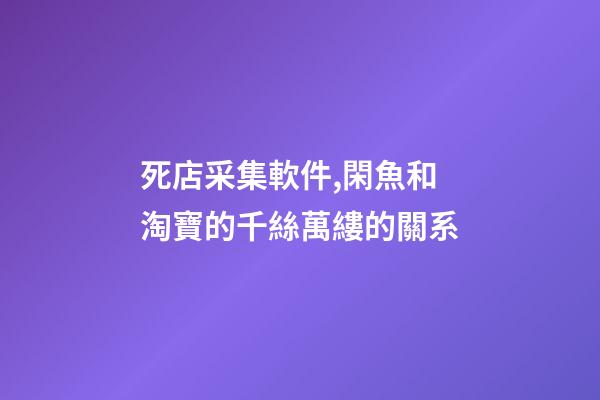 死店采集軟件,閑魚和淘寶的千絲萬縷的關系-第1張-觀點-玄機派
