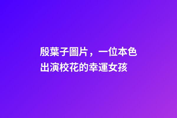 殷葉子圖片，一位本色出演校花的幸運女孩-第1張-觀點-玄機派