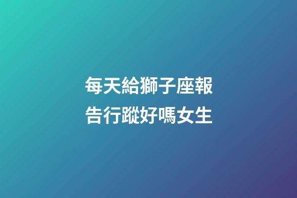 每天給獅子座報告行蹤好嗎女生-第1張-星座運勢-玄機派