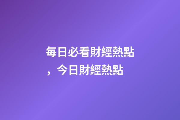 每日必看財經熱點，今日財經熱點-第1張-觀點-玄機派