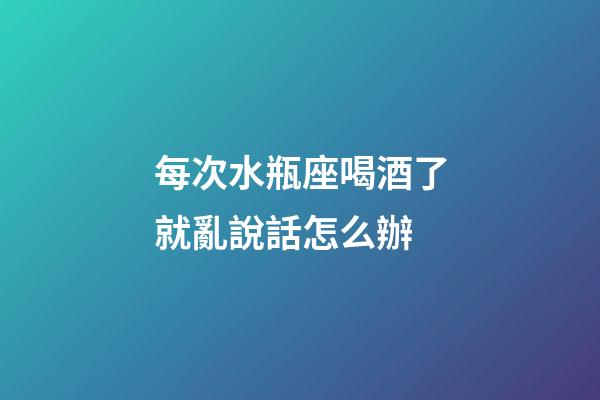 每次水瓶座喝酒了就亂說話怎么辦-第1張-星座運勢-玄機派