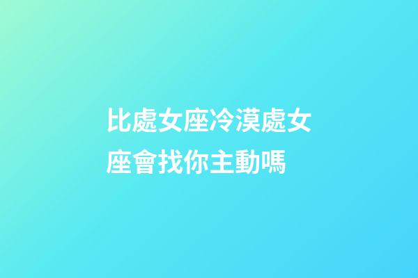 比處女座冷漠處女座會找你主動嗎-第1張-星座運勢-玄機派