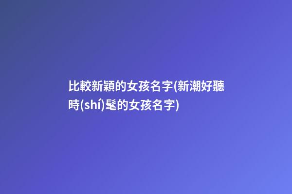 比較新穎的女孩名字(新潮好聽時(shí)髦的女孩名字)