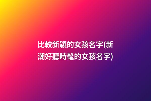 比較新穎的女孩名字(新潮好聽時髦的女孩名字)