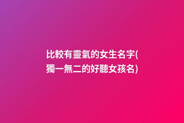比較有靈氣的女生名字(獨一無二的好聽女孩名)