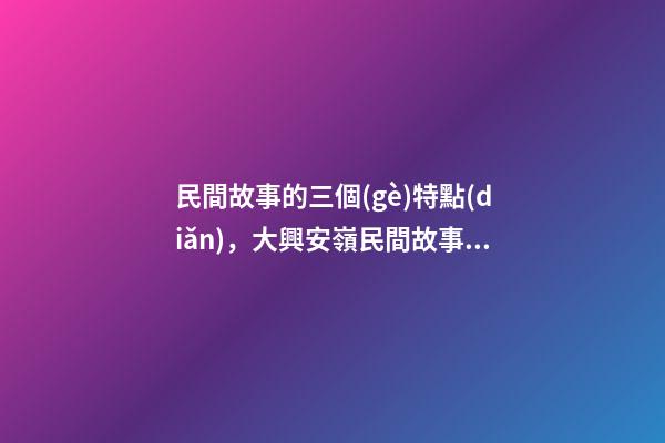 民間故事的三個(gè)特點(diǎn)，大興安嶺民間故事鮮明的特點(diǎn)(5)-第1張-觀點(diǎn)-玄機(jī)派