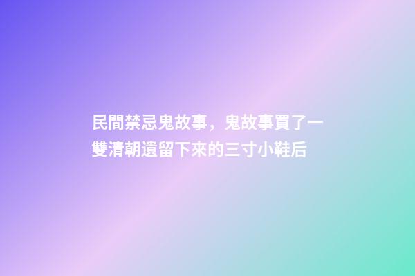 民間禁忌鬼故事，鬼故事買了一雙清朝遺留下來的三寸小鞋后-第1張-觀點(diǎn)-玄機(jī)派