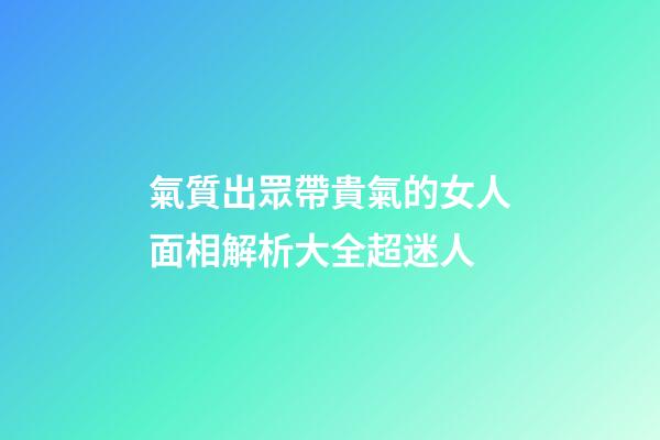 氣質出眾帶貴氣的女人面相解析大全超迷人