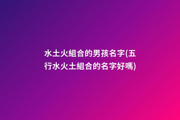 水土火組合的男孩名字(五行水火土組合的名字好嗎)