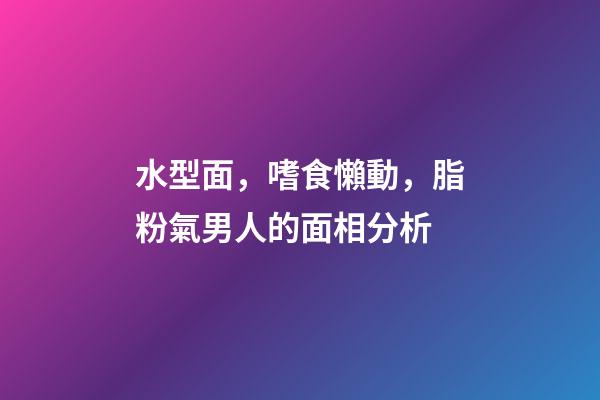 水型面，嗜食懶動，脂粉氣男人的面相分析