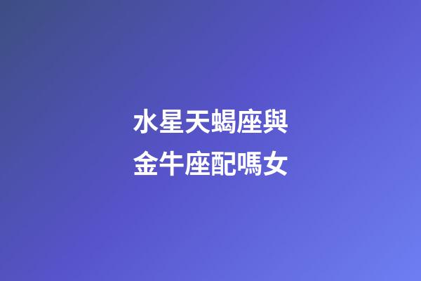 水星天蝎座與金牛座配嗎女-第1張-星座運勢-玄機派