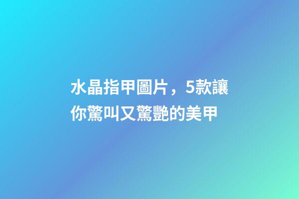 水晶指甲圖片，5款讓你驚叫又驚艷的美甲-第1張-觀點-玄機派