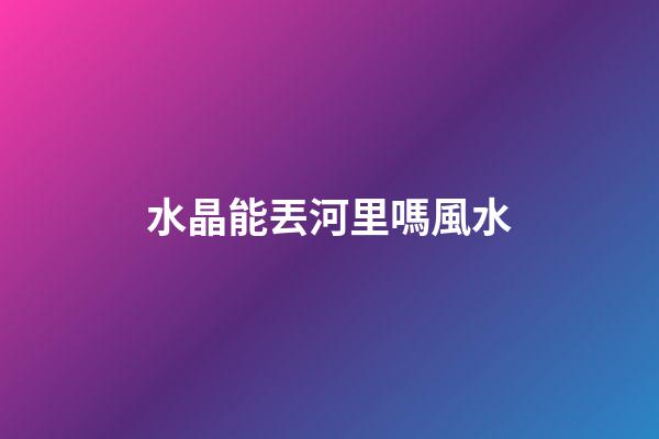 水晶能丟河里嗎風水