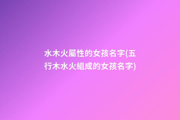 水木火屬性的女孩名字(五行木水火組成的女孩名字)