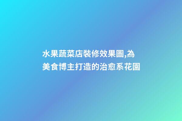 水果蔬菜店裝修效果圖,為美食博主打造的治愈系花園-第1張-觀點-玄機派