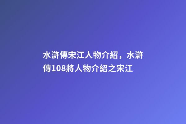 水滸傳宋江人物介紹，水滸傳108將人物介紹之宋江