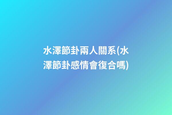 水澤節卦兩人關系(水澤節卦感情會復合嗎)