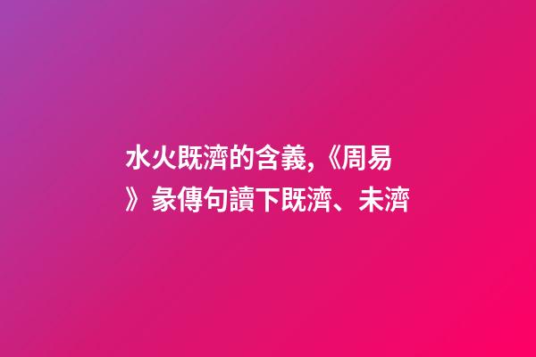 水火既濟的含義,《周易》彖傳句讀下既濟、未濟-第1張-觀點-玄機派