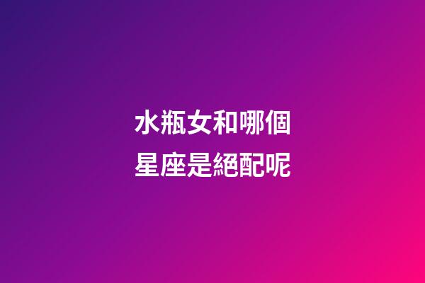 水瓶女和哪個星座是絕配呢-第1張-星座運勢-玄機派