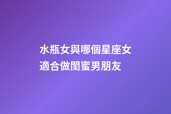 水瓶女與哪個星座女適合做閨蜜男朋友-第1張-星座運勢-玄機派