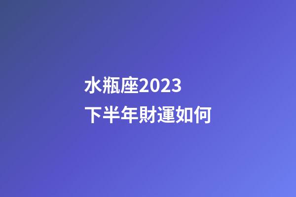 水瓶座2023下半年財運如何-第1張-星座運勢-玄機派