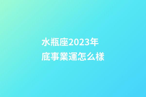 水瓶座2023年底事業運怎么樣-第1張-星座運勢-玄機派