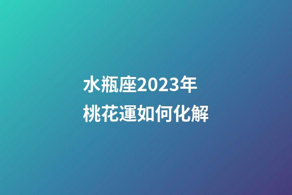 水瓶座2023年桃花運如何化解-第1張-星座運勢-玄機派