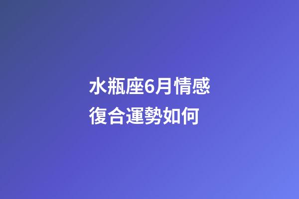 水瓶座6月情感復合運勢如何-第1張-星座運勢-玄機派