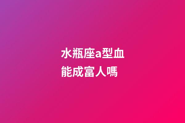 水瓶座a型血能成富人嗎-第1張-星座運勢-玄機派
