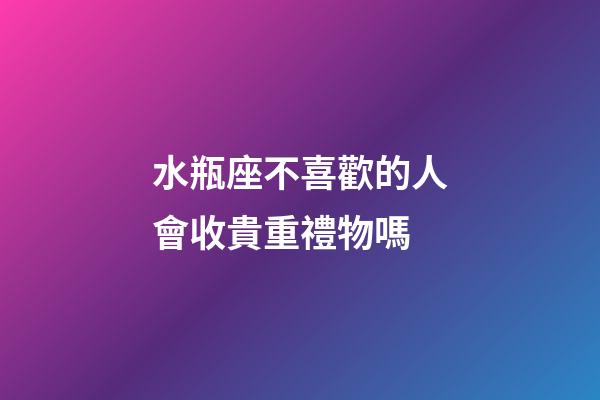 水瓶座不喜歡的人會收貴重禮物嗎-第1張-星座運勢-玄機派