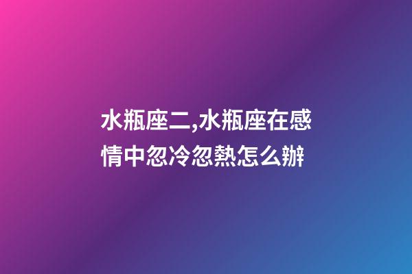 水瓶座二,水瓶座在感情中忽冷忽熱怎么辦-第1張-觀點-玄機派