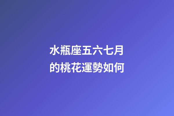 水瓶座五六七月的桃花運勢如何