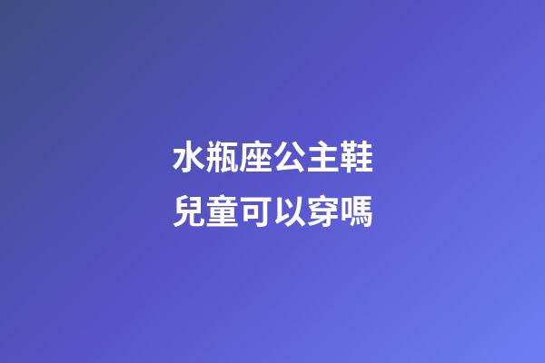 水瓶座公主鞋兒童可以穿嗎-第1張-星座運(yùn)勢(shì)-玄機(jī)派