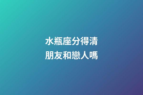 水瓶座分得清朋友和戀人嗎-第1張-星座運(yùn)勢-玄機(jī)派