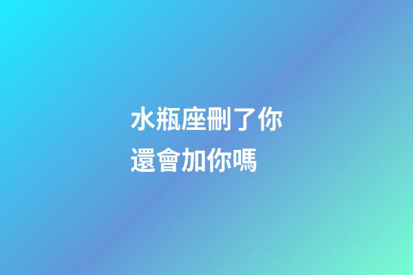 水瓶座刪了你還會加你嗎-第1張-星座運勢-玄機派