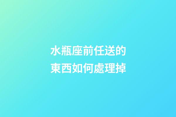水瓶座前任送的東西如何處理掉-第1張-星座運勢-玄機派