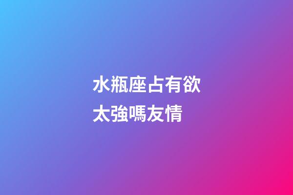 水瓶座占有欲太強嗎友情-第1張-星座運勢-玄機派