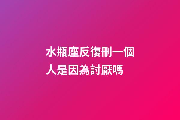 水瓶座反復刪一個人是因為討厭嗎-第1張-星座運勢-玄機派
