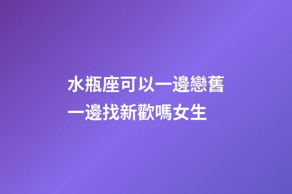 水瓶座可以一邊戀舊一邊找新歡嗎女生-第1張-星座運勢-玄機派