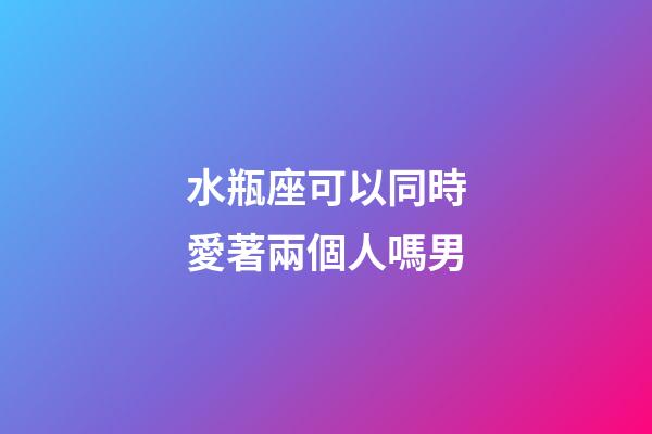 水瓶座可以同時愛著兩個人嗎男-第1張-星座運勢-玄機派