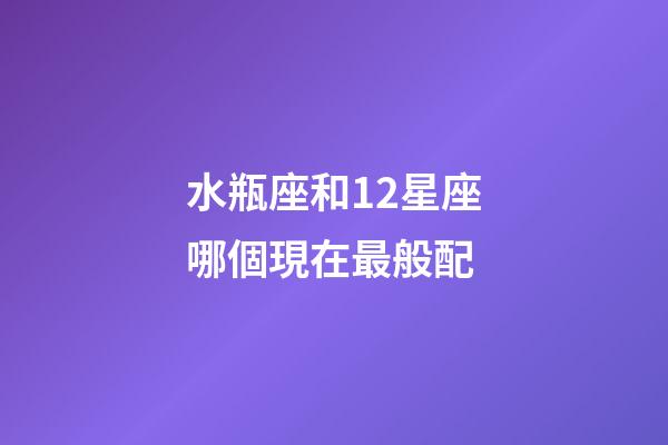 水瓶座和12星座哪個現在最般配-第1張-星座運勢-玄機派