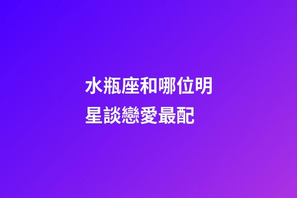 水瓶座和哪位明星談戀愛最配-第1張-星座運勢-玄機派