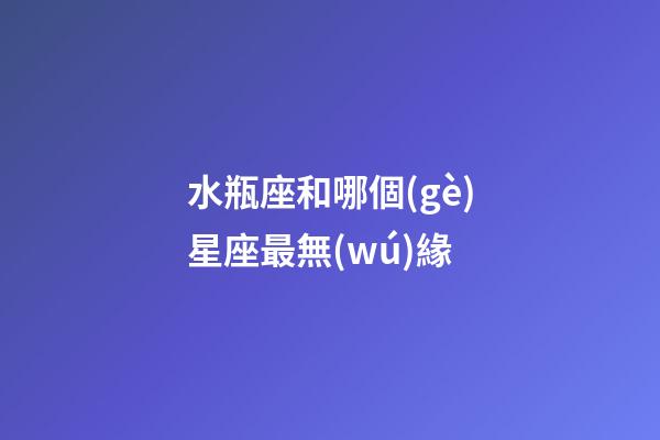 水瓶座和哪個(gè)星座最無(wú)緣-第1張-星座運(yùn)勢(shì)-玄機(jī)派