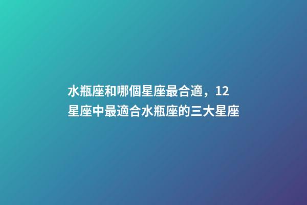 水瓶座和哪個星座最合適，12星座中最適合水瓶座的三大星座