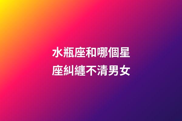 水瓶座和哪個星座糾纏不清男女-第1張-星座運勢-玄機派