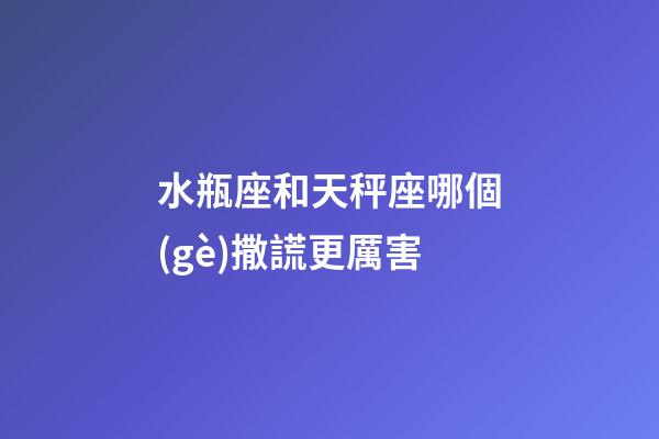 水瓶座和天秤座哪個(gè)撒謊更厲害-第1張-星座運(yùn)勢(shì)-玄機(jī)派