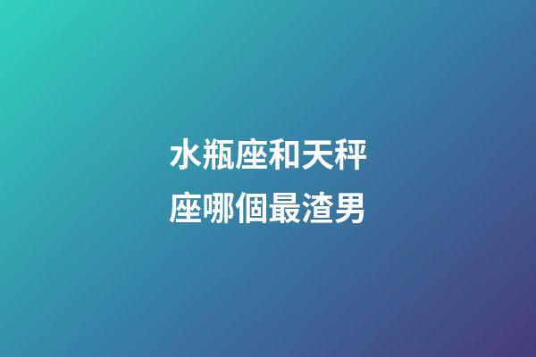 水瓶座和天秤座哪個最渣男-第1張-星座運勢-玄機派